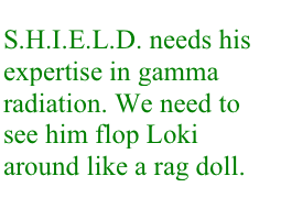 S.H.I.E.L.D. needs his expertise in gamma radiation. We need to see him flop Loki around like a rag doll.