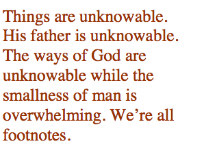 Things are unknowable. His father is unknowable. The ways of God are unknowable while the smallness of man is overwhelming. Were all footnotes.
