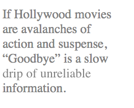 If Hollywood movies are avalanches of action and suspense, Goodbye is a slow drip of unreliable information.