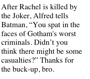 After Rachel is killed by the Joker, Alfred tells Batman, You spat in the faces of Gothams worst criminals. Didnt you think there might be some casualties? Thanks for the buck-up, bro.